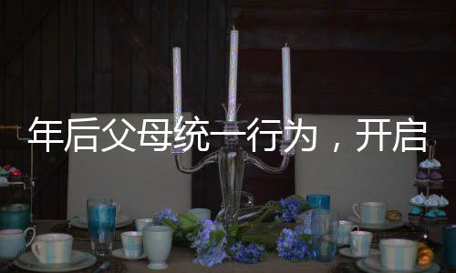 年后父母統(tǒng)一行為，開啟新篇章的家庭行動