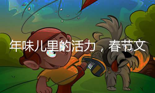 年味兒里的活力，春節(jié)文化的繁榮與發(fā)展