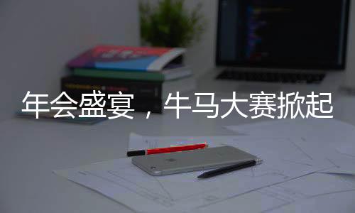 年會盛宴，牛馬大賽掀起熱潮，歡樂氛圍觸動人心