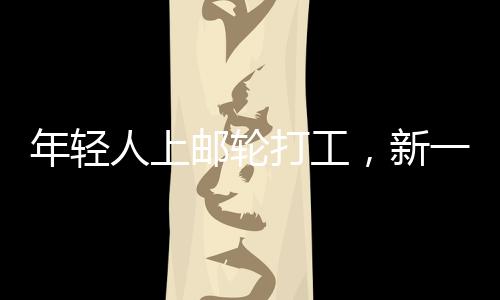 年輕人上郵輪打工，新一代職業(yè)體驗與人生新篇章