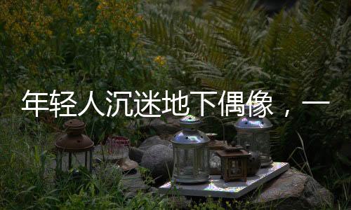年輕人沉迷地下偶像，一種文化現(xiàn)象的深度探究