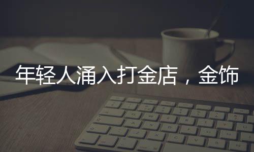 年輕人涌入打金店，金飾DIY熱潮席卷時尚圈