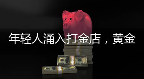 年輕人涌入打金店，黃金投資熱潮下的新趨勢
