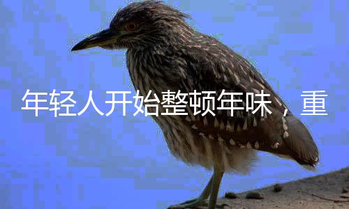 年輕人開(kāi)始整頓年味，重塑春節(jié)的文化內(nèi)涵與儀式感