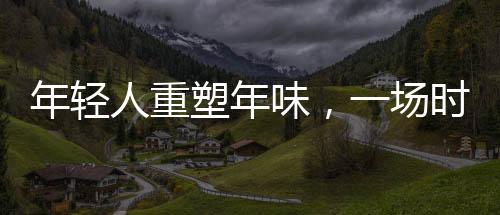 年輕人重塑年味，一場時代的文化變遷