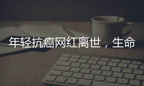 年輕抗癌網(wǎng)紅離世，生命之花在18歲凋零