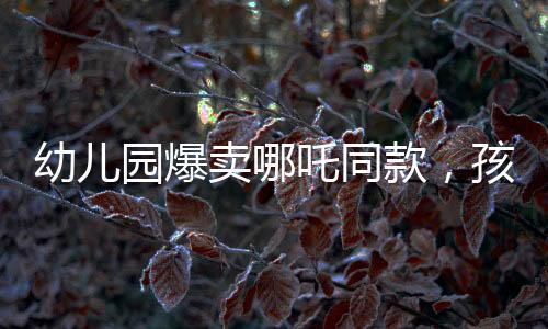 幼兒園爆賣哪吒同款，孩子們爭相追捧