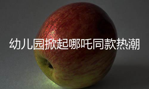 幼兒園掀起哪吒同款熱潮，孩子們的潮流前線