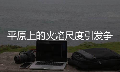 平原上的火焰尺度引發(fā)爭(zhēng)議與熱議