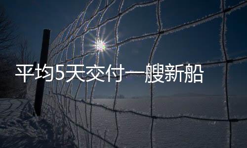 平均5天交付一艘新船 中國造船業(yè)緣何能領(lǐng)跑全球？