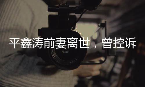 平鑫濤前妻離世，曾控訴瓊瑤插足婚姻事件回顧