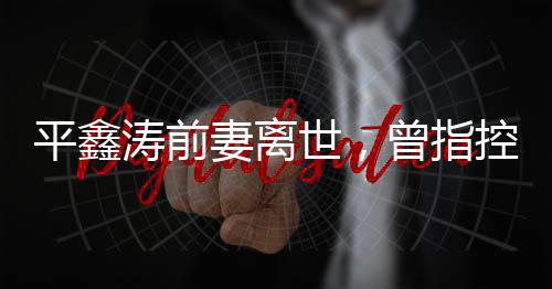 平鑫濤前妻離世，曾指控瓊瑤插足婚姻——一段婚姻的悲歡離合