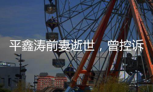 平鑫濤前妻逝世，曾控訴瓊瑤插足婚姻