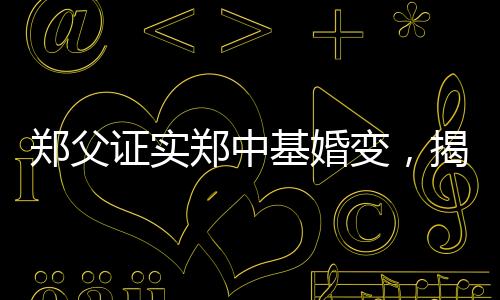 鄭父證實(shí)鄭中基婚變，揭秘背后不為人知的真相