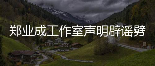 鄭業(yè)成工作室聲明辟謠劈腿傳聞，澄清事實(shí)真相