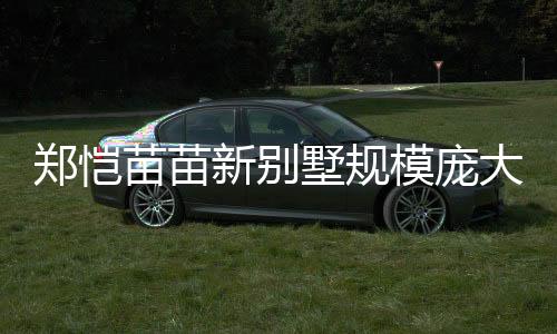 鄭愷苗苗新別墅規(guī)模龐大，生活品質(zhì)再升級(jí)，一窺豪華宅內(nèi)景