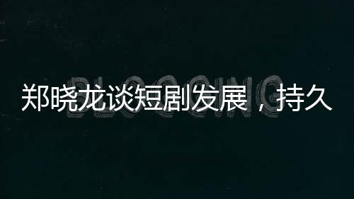鄭曉龍談短劇發(fā)展，持久性有待觀察