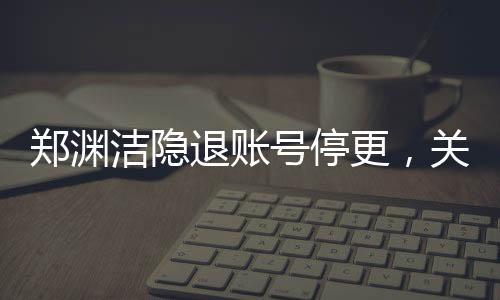 鄭淵潔隱退賬號(hào)停更，關(guān)于童話大師暫時(shí)告別數(shù)字世界的深度報(bào)道