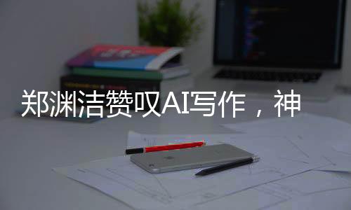 鄭淵潔贊嘆AI寫作，神奇之筆，難以匹敵——關于AI寫作的新觀察