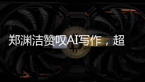 鄭淵潔贊嘆AI寫作，超越想象，人工智能之筆賦予創(chuàng)作新生命