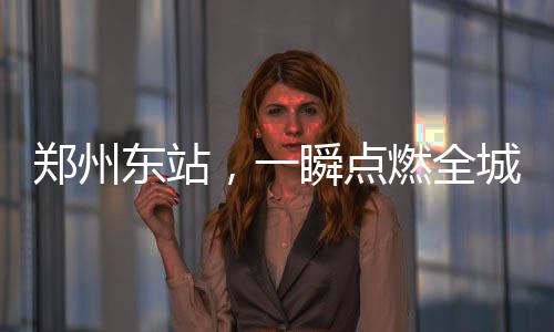 鄭州東站，一瞬點(diǎn)燃全城熱情之火