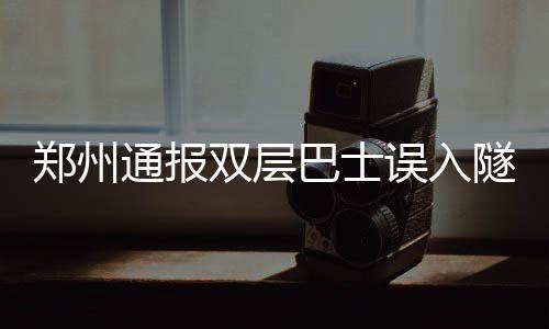 鄭州通報(bào)雙層巴士誤入隧道事故，車頂被削引發(fā)關(guān)注