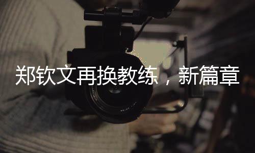 鄭欽文再換教練，新篇章揭開序幕
