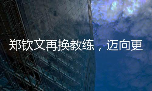 鄭欽文再換教練，邁向更高峰的征程持續(xù)更新