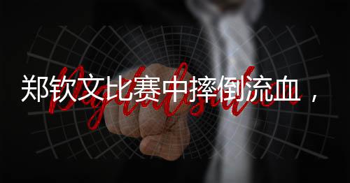 鄭欽文比賽中摔倒流血，展現(xiàn)堅(jiān)韌精神與頑強(qiáng)斗志