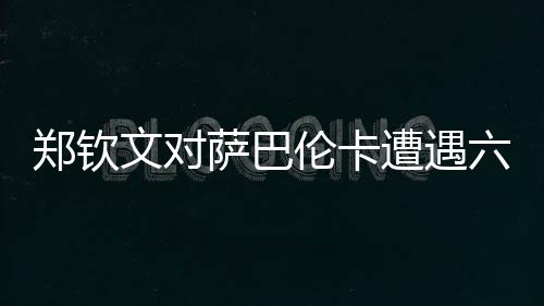 鄭欽文對薩巴倫卡遭遇六連敗，挑戰(zhàn)與機遇并存
