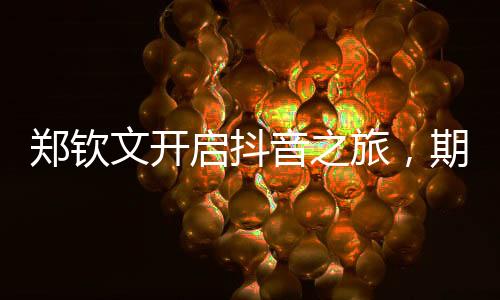 鄭欽文開(kāi)啟抖音之旅，期待個(gè)人賬號(hào)的嶄新篇章