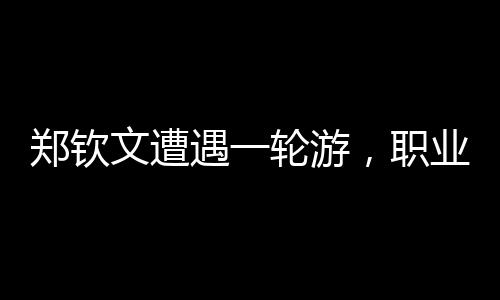 鄭欽文遭遇一輪游，職業(yè)生涯遭遇重大挫折