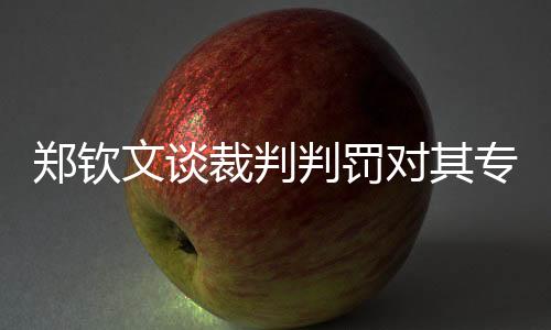 鄭欽文談裁判判罰對(duì)其專注力的影響，球員與裁判之間的微妙關(guān)系待進(jìn)一步調(diào)和