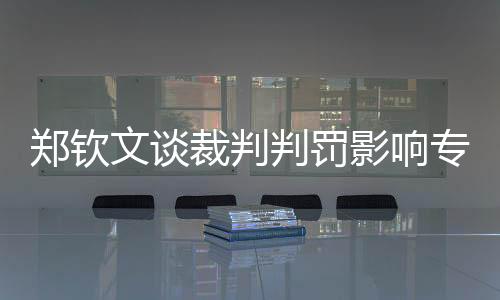 鄭欽文談裁判判罰影響專注力，賽場決策與個人心態(tài)的挑戰(zhàn)