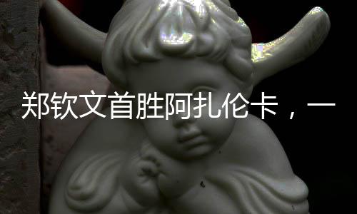 鄭欽文首勝阿扎倫卡，一場備受矚目的對決，一記振奮人心的勝利