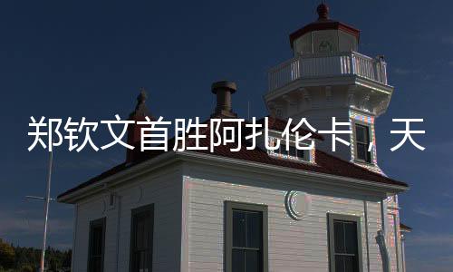 鄭欽文首勝阿扎倫卡，天才少女的網(wǎng)球新篇章