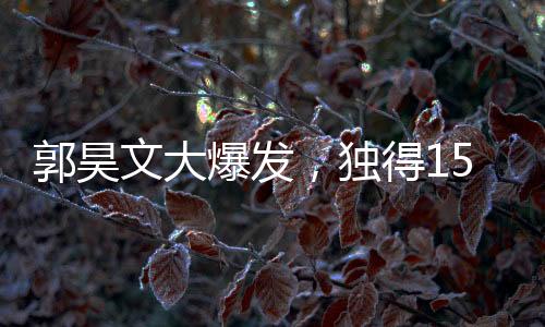 郭昊文大爆發(fā)，獨(dú)得15分6板4助，引領(lǐng)球隊(duì)走向勝利