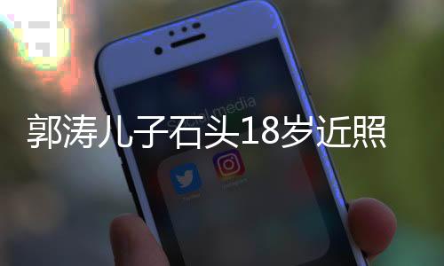 郭濤兒子石頭18歲近照，成長印記，青春風(fēng)采