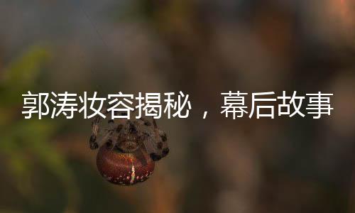 郭濤妝容揭秘，幕后故事揭秘與多個(gè)角色重塑的背后功臣