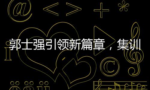 郭士強引領(lǐng)新篇章，集訓(xùn)特邀NBA訓(xùn)練師助力中國籃球新突破