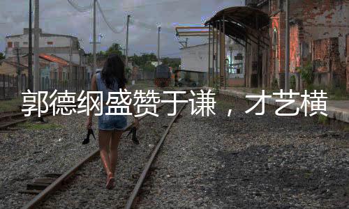 郭德綱盛贊于謙，才藝橫溢，謙受益明