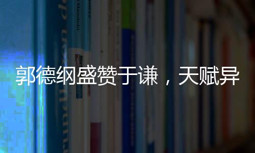 郭德綱盛贊于謙，天賦異稟，謙誠之道