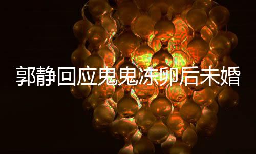 郭靜回應(yīng)鬼鬼凍卵后未婚生女，愛情與生育選擇，值得尊重與理解