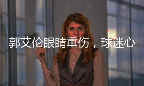 郭艾倫眼睛重傷，球迷心系安危，若失去光明，他將何去何從？