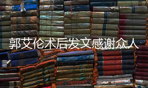 郭艾倫術(shù)后發(fā)文感謝眾人報(bào)平安，展現(xiàn)堅(jiān)定信念與團(tuán)結(jié)力量