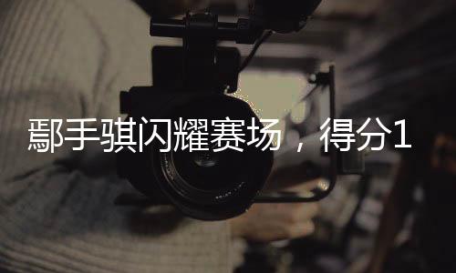 鄢手騏閃耀賽場，得分14助攻5——籃球場上的非凡表現(xiàn)