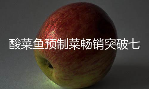酸菜魚預制菜暢銷突破七萬份大關，市場熱捧背后的成功秘訣