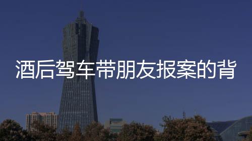 酒后駕車帶朋友報(bào)案的背后，一場(chǎng)法律和道德的反思