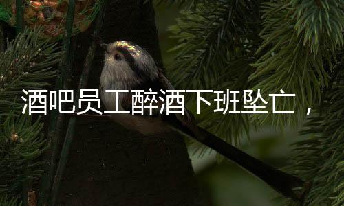 酒吧員工醉酒下班墜亡，家屬獲賠42萬