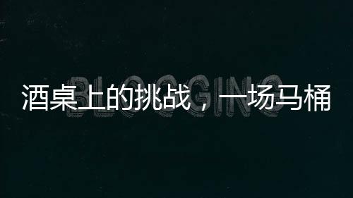 酒桌上的挑戰(zhàn)，一場馬桶水與友情的博弈
